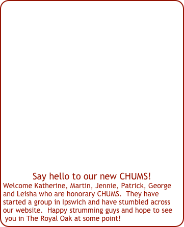 















Say hello to our new CHUMS!
Welcome Katherine, Martin, Jennie, Patrick, George and Leisha who are honorary CHUMS.  They have started a group in Ipswich and have stumbled across our website.  Happy strumming guys and hope to see you in The Royal Oak at some point!