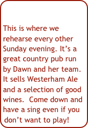 

This is where we rehearse every other Sunday evening. It’s a great country pub run by Dawn and her team. It sells Westerham Ale and a selection of good wines.  Come down and have a sing even if you don’t want to play!